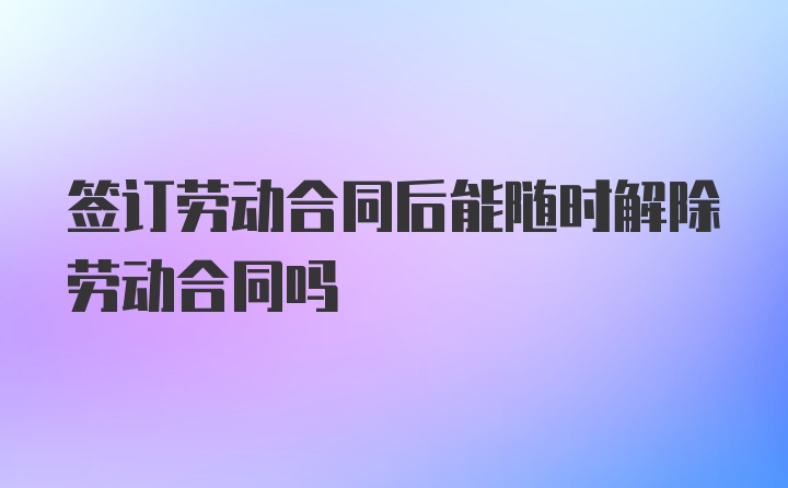 签订劳动合同后能随时解除劳动合同吗