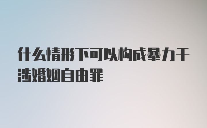 什么情形下可以构成暴力干涉婚姻自由罪