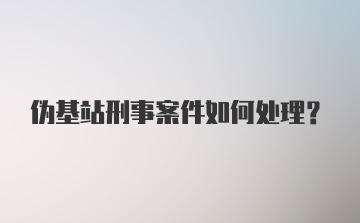 伪基站刑事案件如何处理？