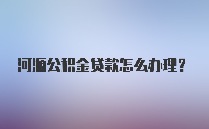 河源公积金贷款怎么办理？