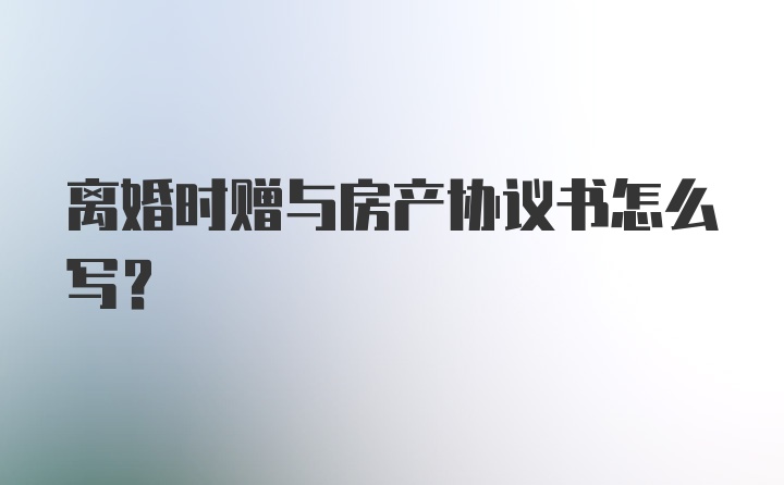 离婚时赠与房产协议书怎么写？