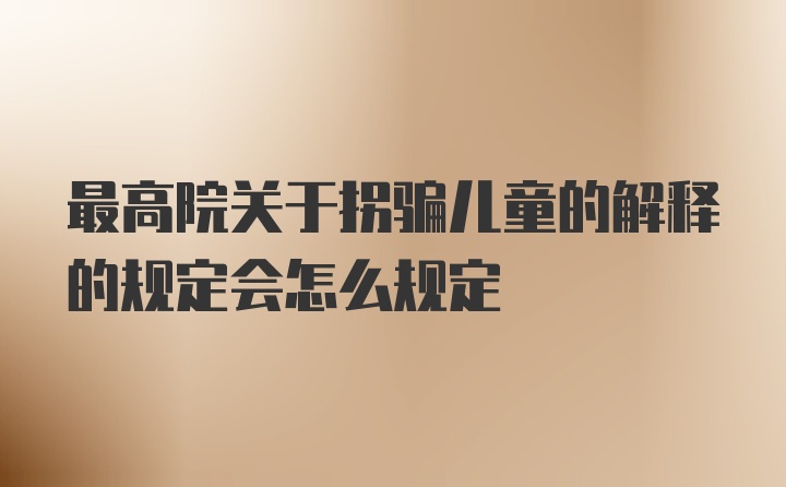 最高院关于拐骗儿童的解释的规定会怎么规定