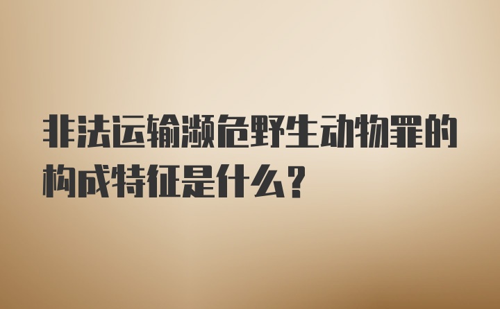 非法运输濒危野生动物罪的构成特征是什么？