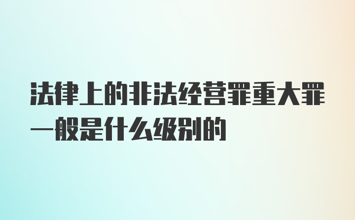 法律上的非法经营罪重大罪一般是什么级别的