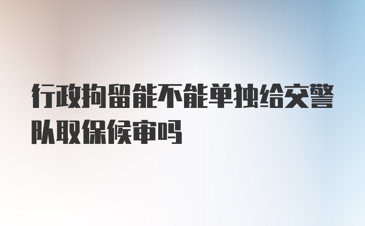 行政拘留能不能单独给交警队取保候审吗