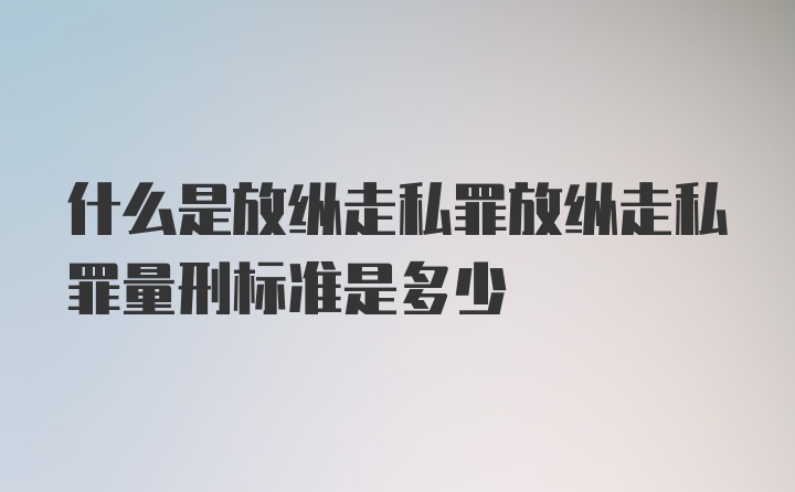 什么是放纵走私罪放纵走私罪量刑标准是多少