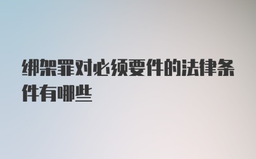 绑架罪对必须要件的法律条件有哪些