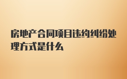 房地产合同项目违约纠纷处理方式是什么