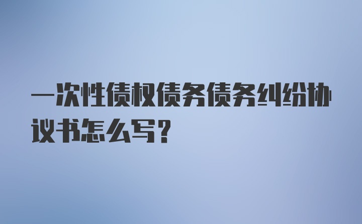 一次性债权债务债务纠纷协议书怎么写？