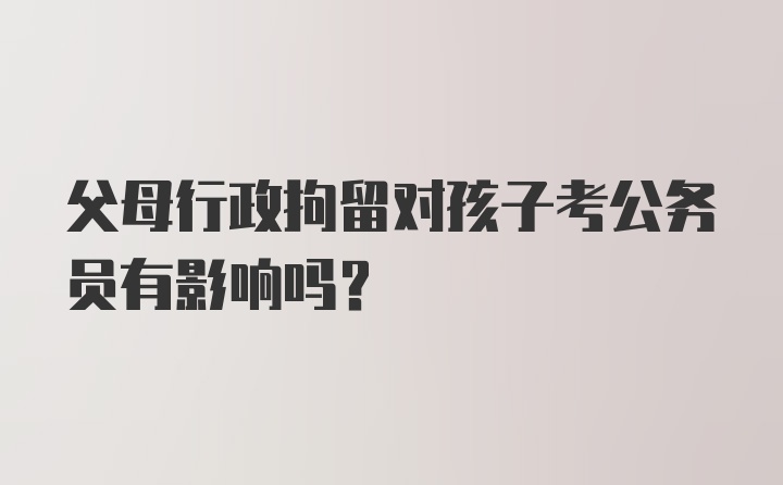 父母行政拘留对孩子考公务员有影响吗？