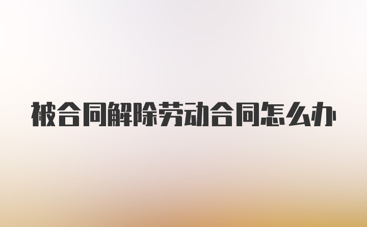 被合同解除劳动合同怎么办