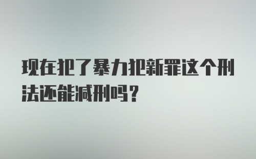 现在犯了暴力犯新罪这个刑法还能减刑吗？