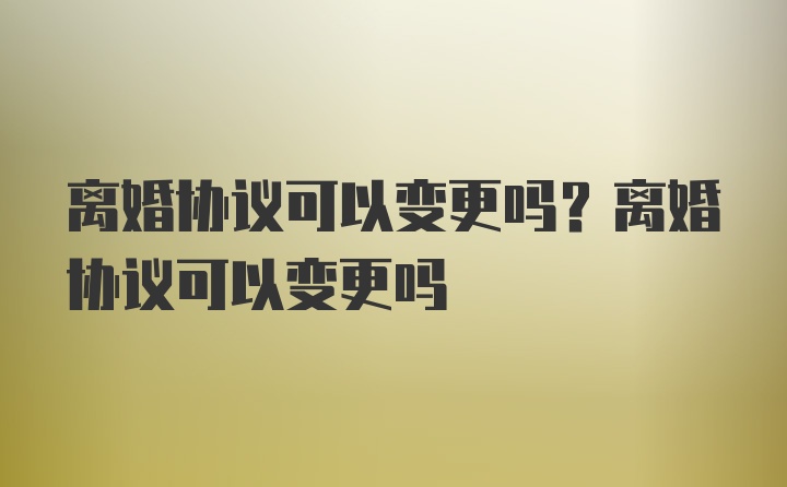 离婚协议可以变更吗？离婚协议可以变更吗