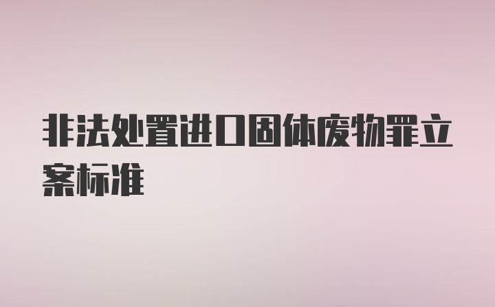 非法处置进口固体废物罪立案标准