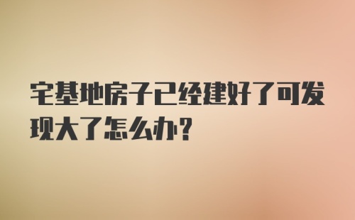 宅基地房子已经建好了可发现大了怎么办？