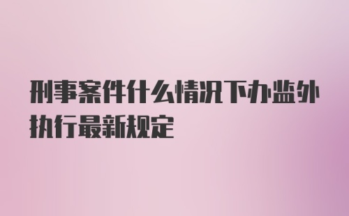 刑事案件什么情况下办监外执行最新规定