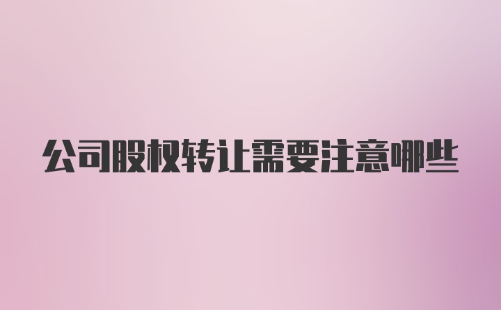 公司股权转让需要注意哪些