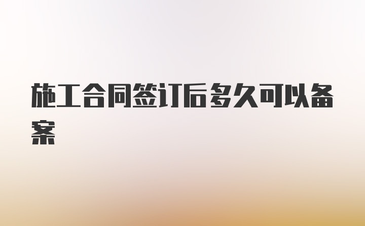 施工合同签订后多久可以备案