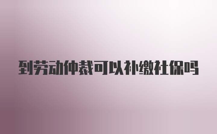 到劳动仲裁可以补缴社保吗