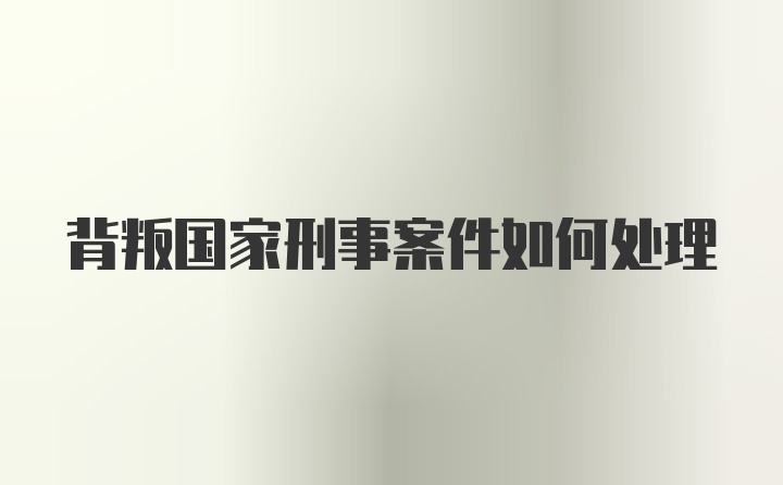 背叛国家刑事案件如何处理