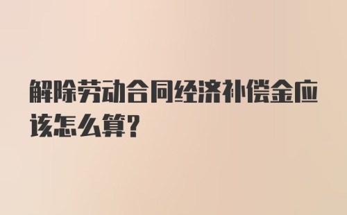 解除劳动合同经济补偿金应该怎么算？