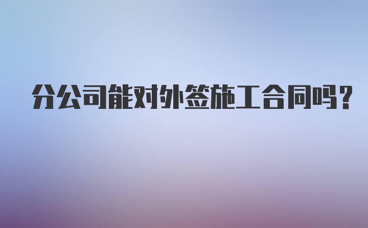 分公司能对外签施工合同吗？