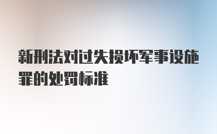 新刑法对过失损坏军事设施罪的处罚标准