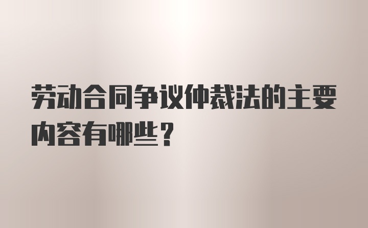 劳动合同争议仲裁法的主要内容有哪些？