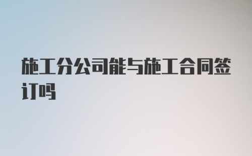 施工分公司能与施工合同签订吗