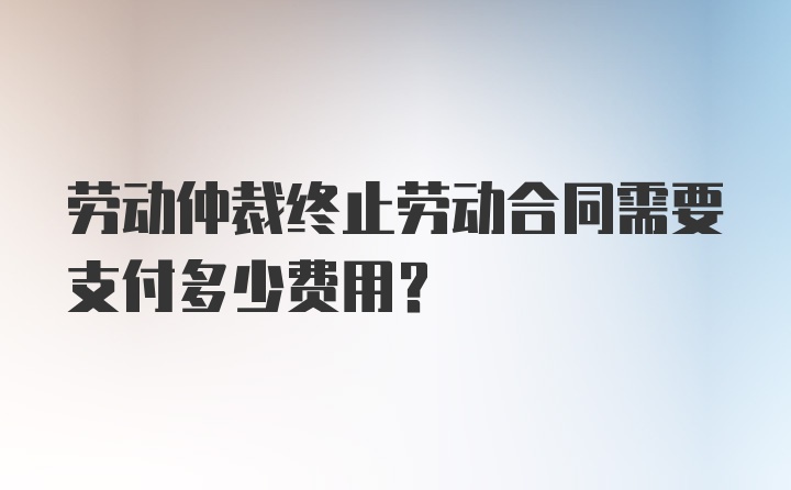 劳动仲裁终止劳动合同需要支付多少费用？