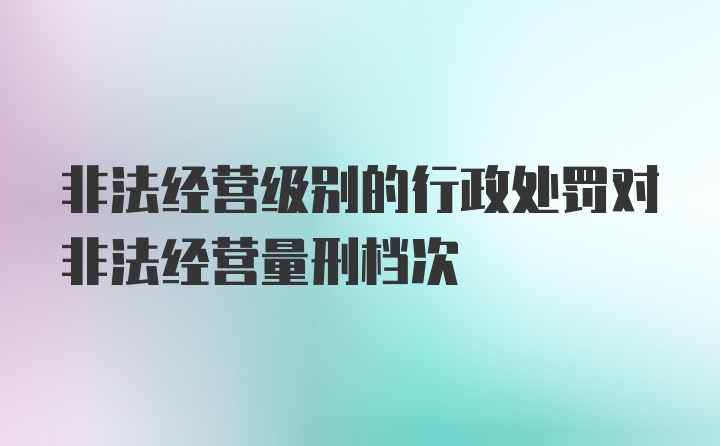 非法经营级别的行政处罚对非法经营量刑档次