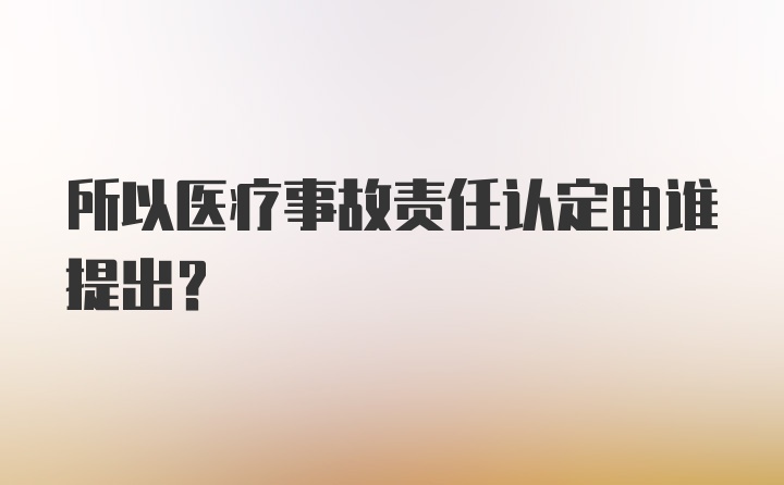 所以医疗事故责任认定由谁提出？