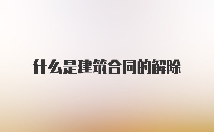 什么是建筑合同的解除