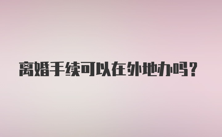 离婚手续可以在外地办吗?