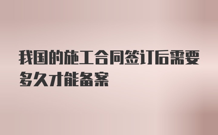 我国的施工合同签订后需要多久才能备案