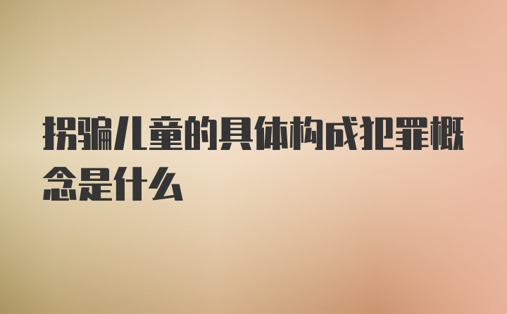 拐骗儿童的具体构成犯罪概念是什么