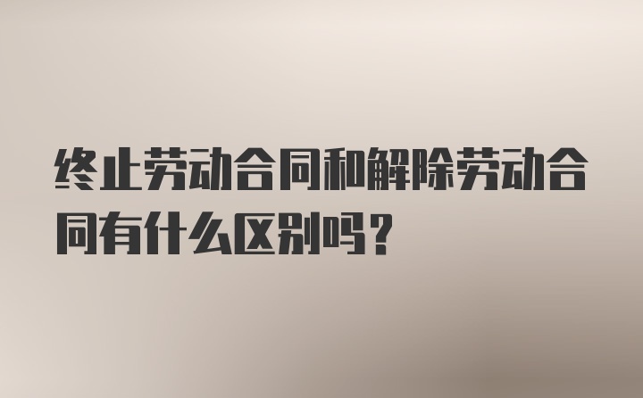 终止劳动合同和解除劳动合同有什么区别吗？