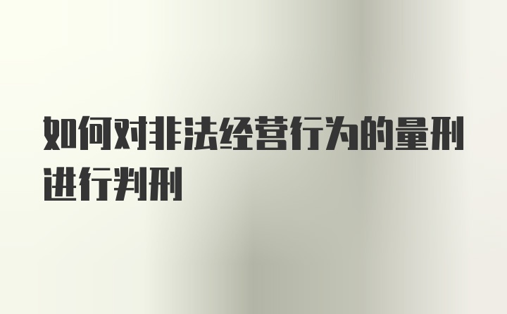 如何对非法经营行为的量刑进行判刑