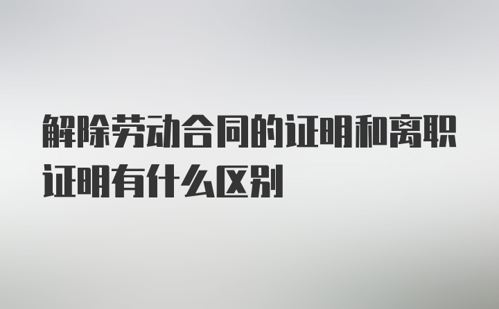 解除劳动合同的证明和离职证明有什么区别