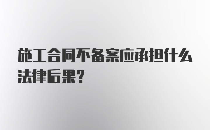 施工合同不备案应承担什么法律后果?