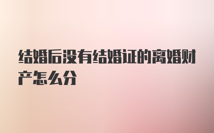 结婚后没有结婚证的离婚财产怎么分