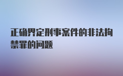 正确界定刑事案件的非法拘禁罪的问题