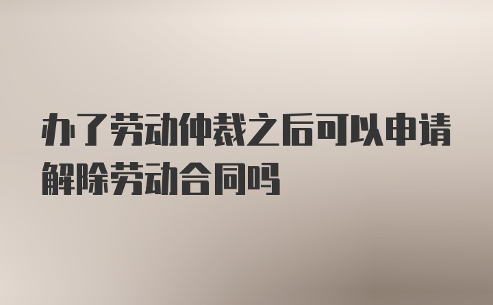 办了劳动仲裁之后可以申请解除劳动合同吗