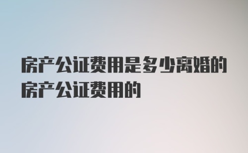 房产公证费用是多少离婚的房产公证费用的