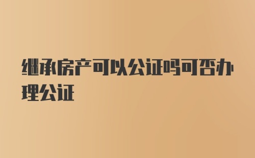 继承房产可以公证吗可否办理公证