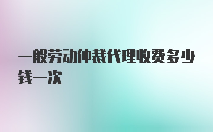 一般劳动仲裁代理收费多少钱一次