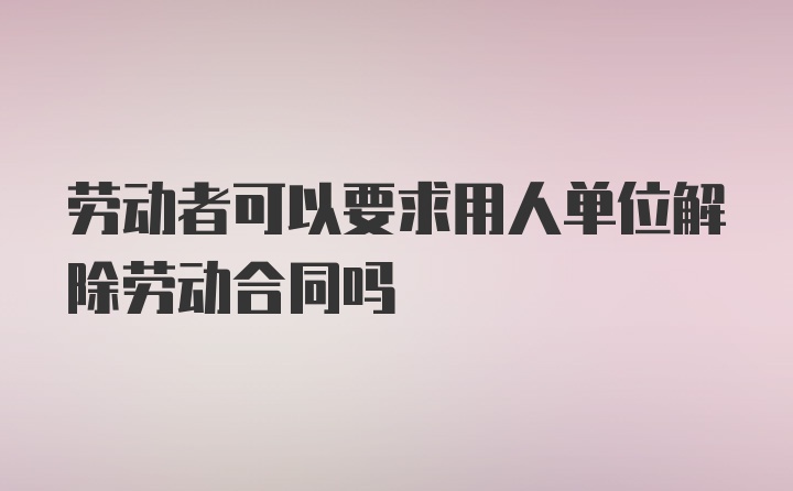 劳动者可以要求用人单位解除劳动合同吗