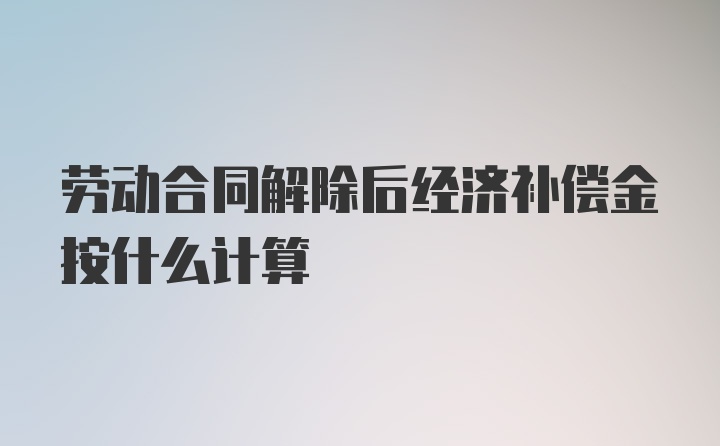 劳动合同解除后经济补偿金按什么计算