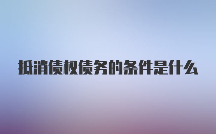 抵消债权债务的条件是什么