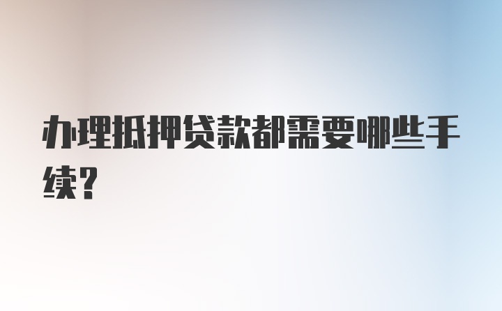 办理抵押贷款都需要哪些手续？